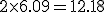 2 * 6.09     =     12.18